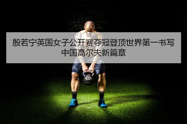 殷若宁英国女子公开赛夺冠登顶世界第一书写中国高尔夫新篇章